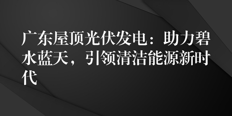 广东屋顶光伏发电：助力碧水蓝天，引领清洁能源新时代