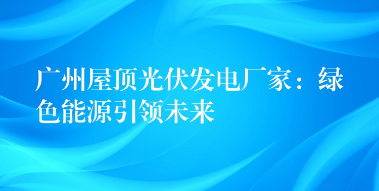 广州屋顶光伏发电厂家：绿色能源引领未来