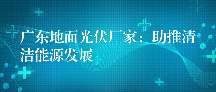 广东地面光伏厂家：助推清洁能源发展