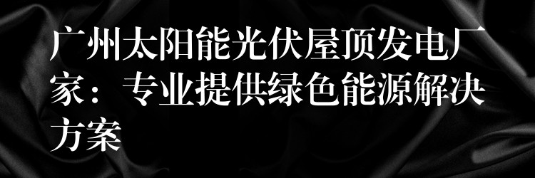 广州太阳能光伏屋顶发电厂家：专业提供绿色能源解决方案