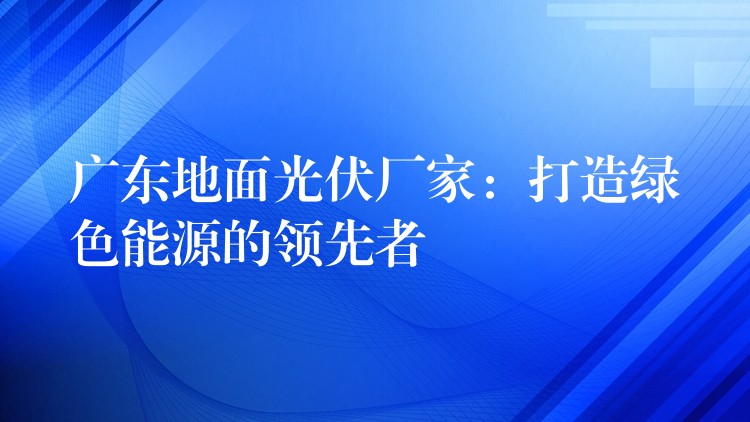 广东地面光伏厂家：打造绿色能源的领先者