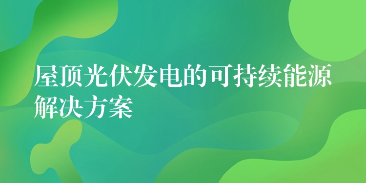 屋顶光伏发电的可持续能源解决方案