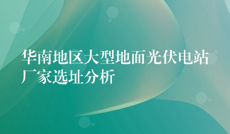 华南地区大型地面光伏电站厂家选址分析