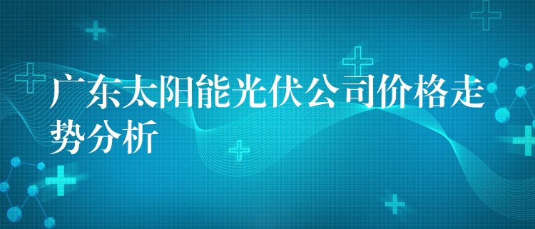 广东太阳能光伏公司价格走势分析