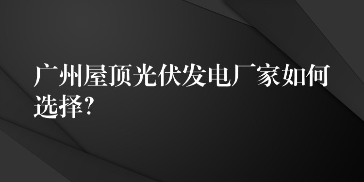 广州屋顶光伏发电厂家如何选择？