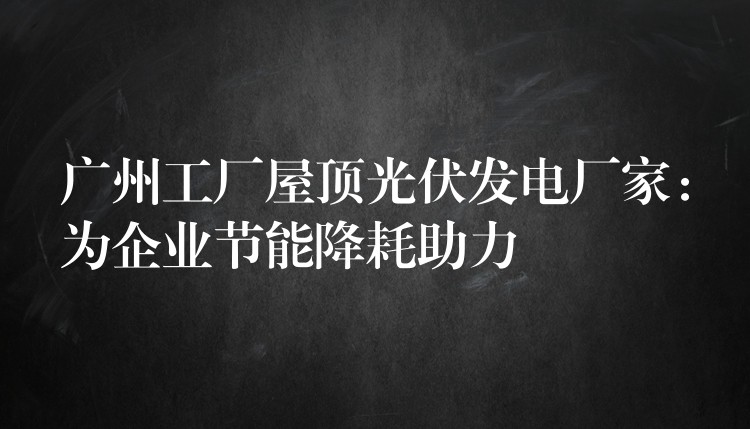 广州工厂屋顶光伏发电厂家：为企业节能降耗助力