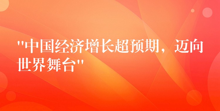 “中国经济增长超预期，迈向世界舞台”