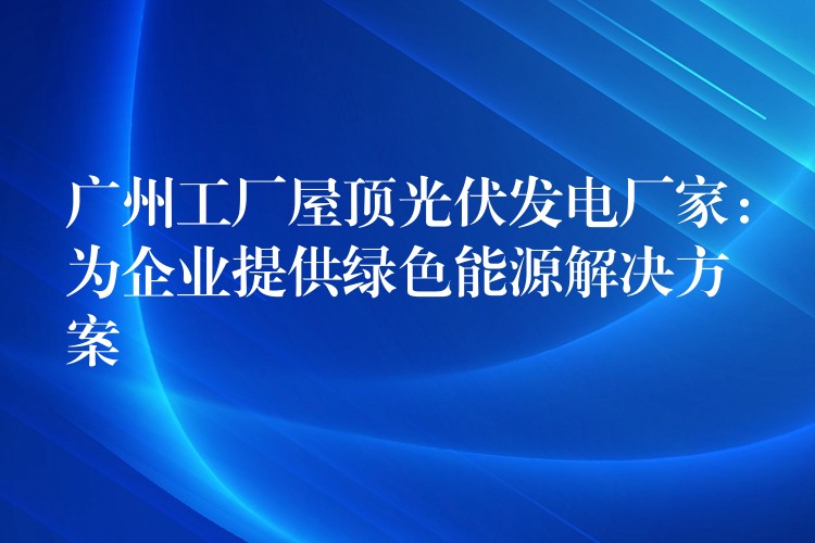 广州工厂屋顶光伏发电厂家：为企业提供绿色能源解决方案