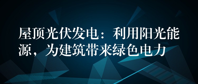 屋顶光伏发电：利用阳光能源，为建筑带来绿色电力