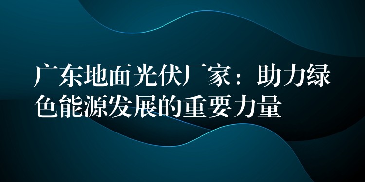 广东地面光伏厂家：助力绿色能源发展的重要力量