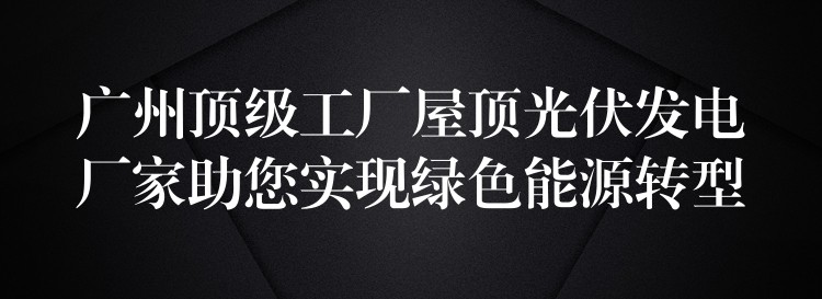 广州顶级工厂屋顶光伏发电厂家助您实现绿色能源转型