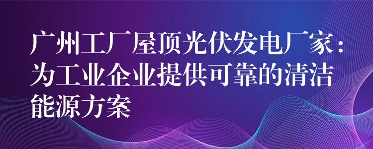 广州工厂屋顶光伏发电厂家：为工业企业提供可靠的清洁能源方案