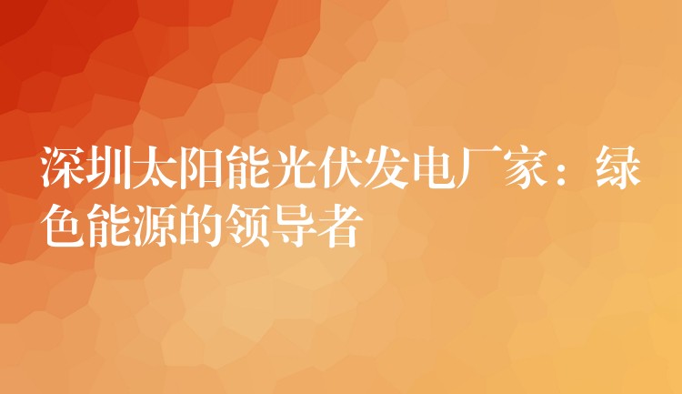 深圳太阳能光伏发电厂家：绿色能源的领导者