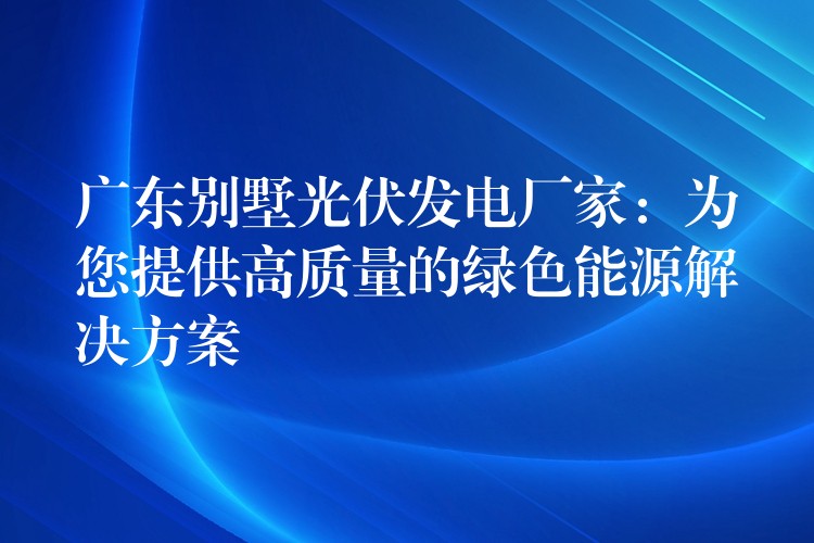 广东别墅光伏发电厂家：为您提供高质量的绿色能源解决方案