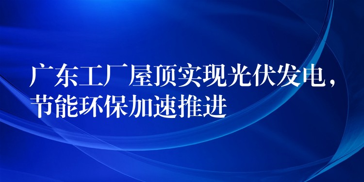 广东工厂屋顶实现光伏发电，节能环保加速推进