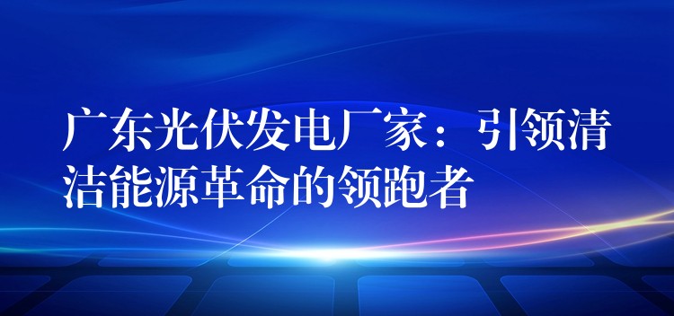 广东光伏发电厂家：引领清洁能源革命的领跑者