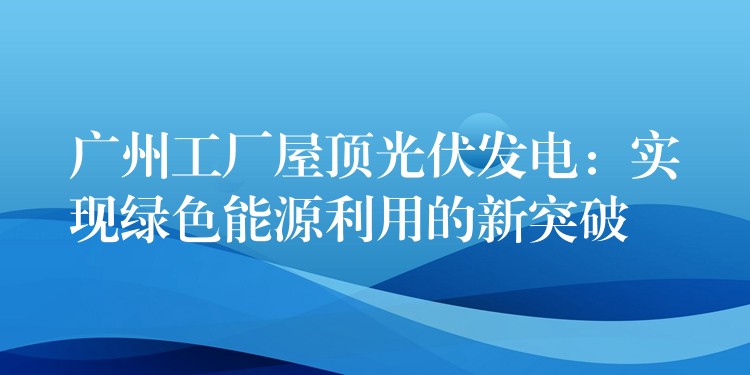 广州工厂屋顶光伏发电：实现绿色能源利用的新突破