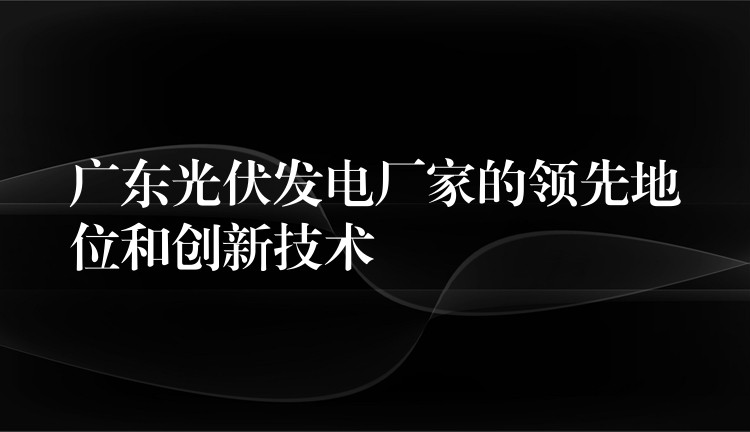 广东光伏发电厂家的领先地位和创新技术