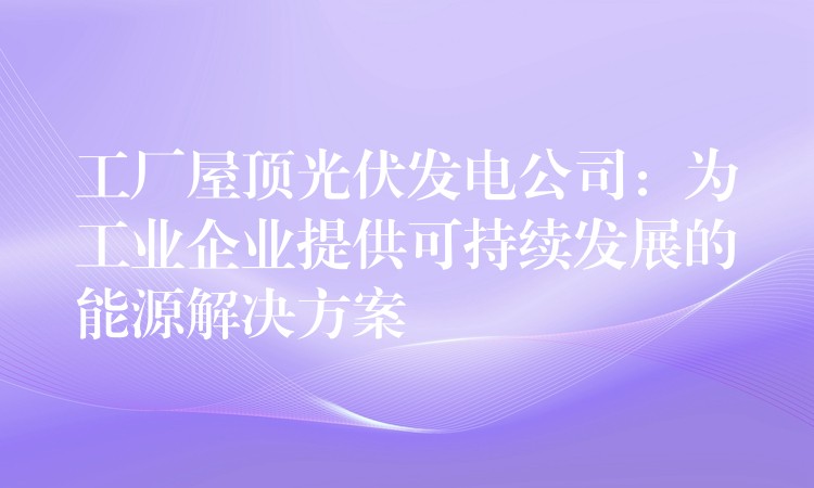 工厂屋顶光伏发电公司：为工业企业提供可持续发展的能源解决方案