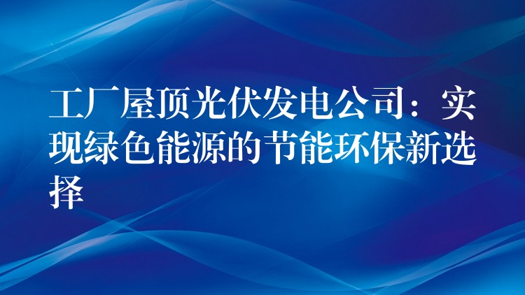 工厂屋顶光伏发电公司：实现绿色能源的节能环保新选择