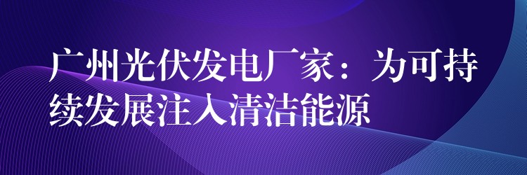 广州光伏发电厂家：为可持续发展注入清洁能源