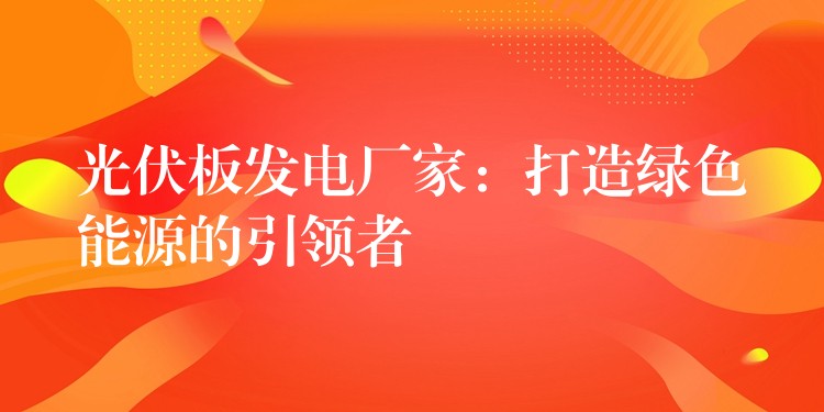 光伏板发电厂家：打造绿色能源的引领者