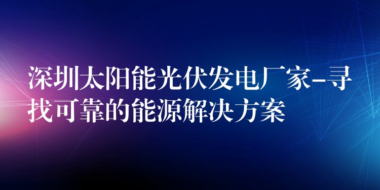 深圳太阳能光伏发电厂家-寻找可靠的能源解决方案