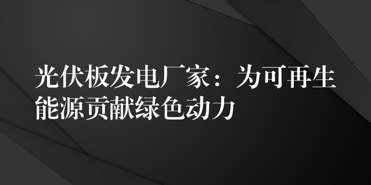 光伏板发电厂家：为可再生能源贡献绿色动力