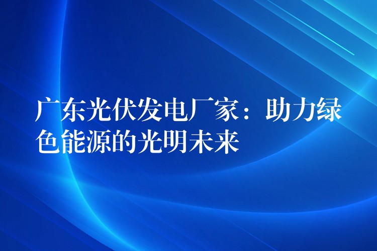 广东光伏发电厂家：助力绿色能源的光明未来