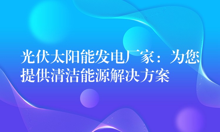 光伏太阳能发电厂家：为您提供清洁能源解决方案