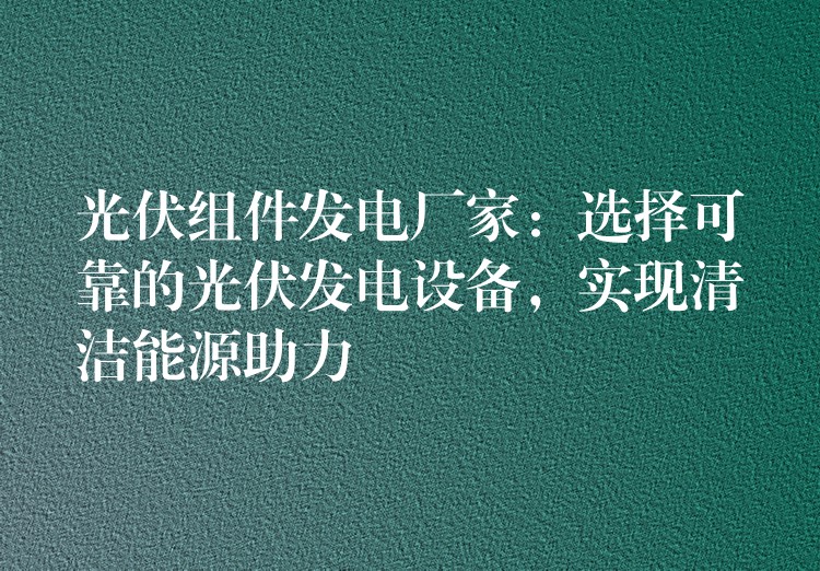 光伏组件发电厂家：选择可靠的光伏发电设备，实现清洁能源助力