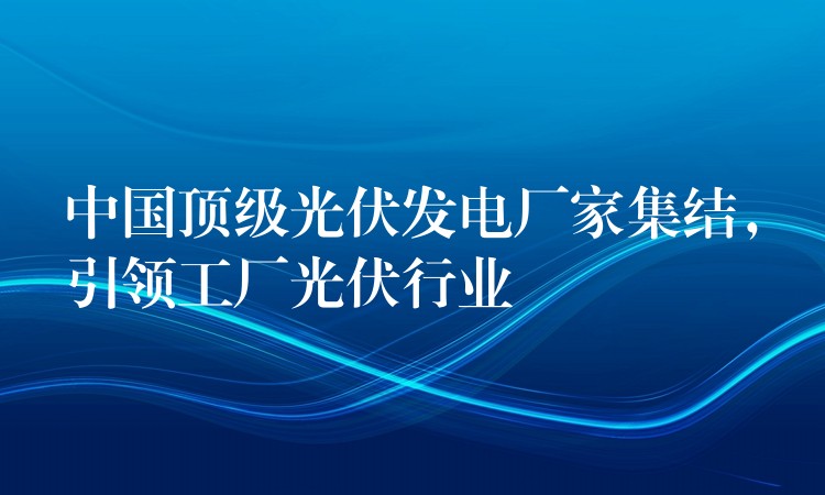 中国顶级光伏发电厂家集结，引领工厂光伏行业