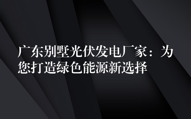 广东别墅光伏发电厂家：为您打造绿色能源新选择