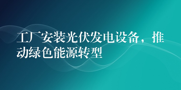 工厂安装光伏发电设备，推动绿色能源转型