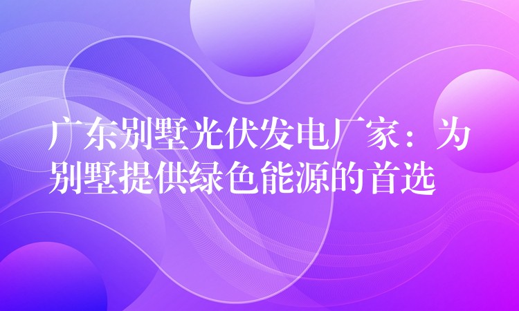 广东别墅光伏发电厂家：为别墅提供绿色能源的首选