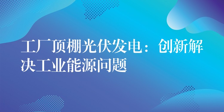 工厂顶棚光伏发电：创新解决工业能源问题