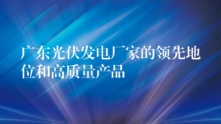 广东光伏发电厂家的领先地位和高质量产品