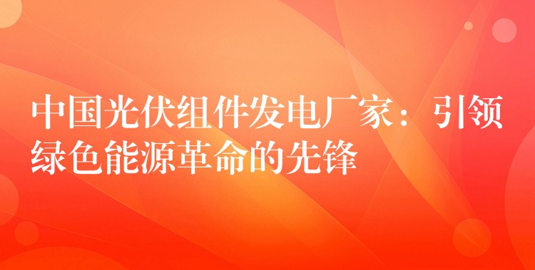 中国光伏组件发电厂家：引领绿色能源革命的先锋