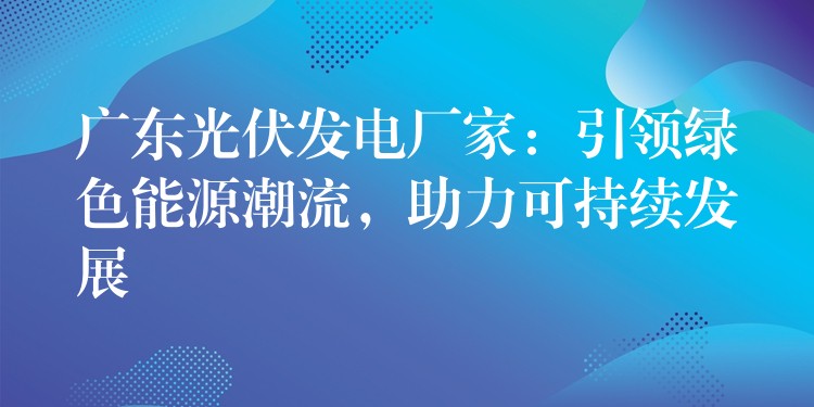 广东光伏发电厂家：引领绿色能源潮流，助力可持续发展