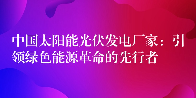 中国太阳能光伏发电厂家：引领绿色能源革命的先行者