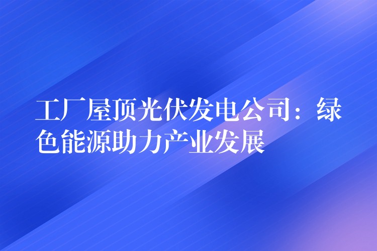 工厂屋顶光伏发电公司：绿色能源助力产业发展