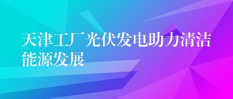 天津工厂光伏发电助力清洁能源发展