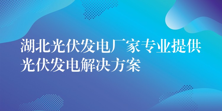 湖北光伏发电厂家专业提供光伏发电解决方案