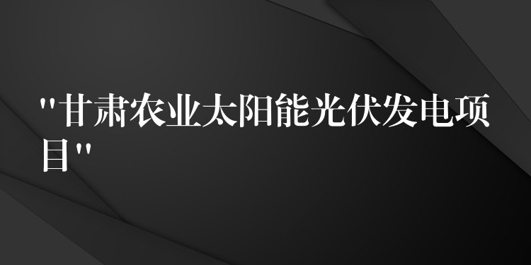 “甘肃农业太阳能光伏发电项目”