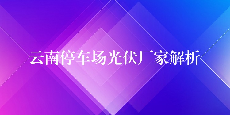 云南停车场光伏厂家解析