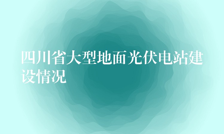 四川省大型地面光伏电站建设情况