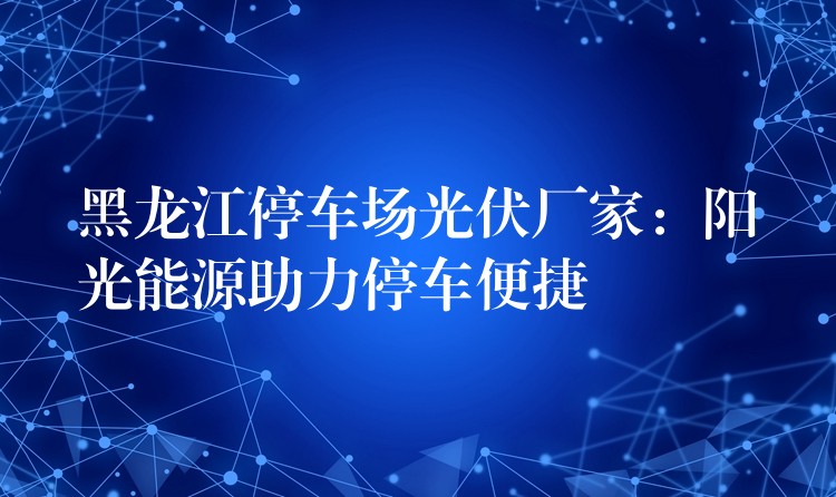 黑龙江停车场光伏厂家：阳光能源助力停车便捷