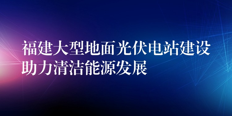 福建大型地面光伏电站建设助力清洁能源发展