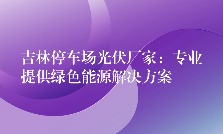 吉林停车场光伏厂家：专业提供绿色能源解决方案