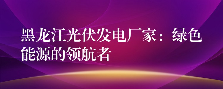 黑龙江光伏发电厂家：绿色能源的领航者